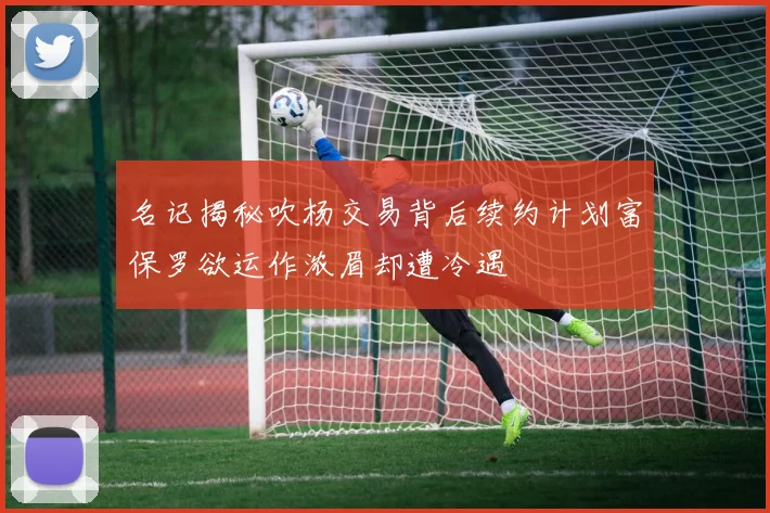 名记揭秘吹杨交易背后续约计划富保罗欲运作浓眉却遭冷遇