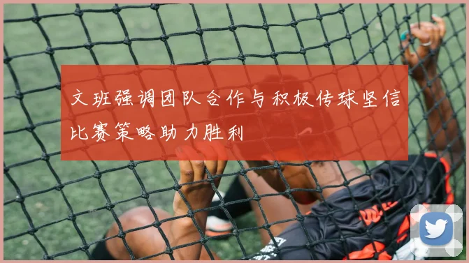 文班强调团队合作与积极传球坚信比赛策略助力胜利