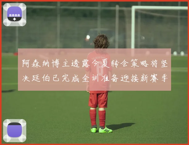 阿森纳博主透露今夏转会策略将坚决廷伯已完成全训准备迎接新赛季