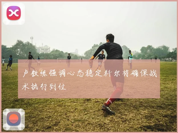 卢教练强调心态稳定科尔将确保战术执行到位