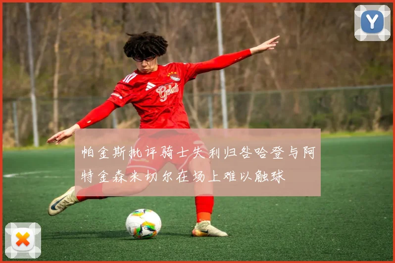 帕金斯批评骑士失利归咎哈登与阿特金森米切尔在场上难以触球