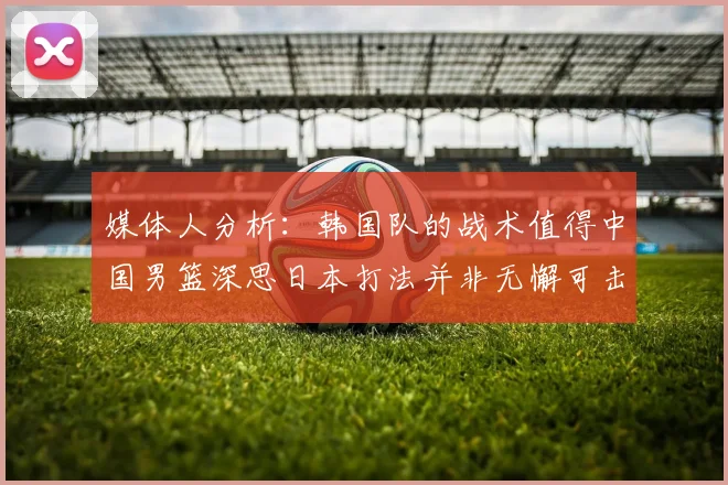 媒体人分析：韩国队的战术值得中国男篮深思日本打法并非无懈可击