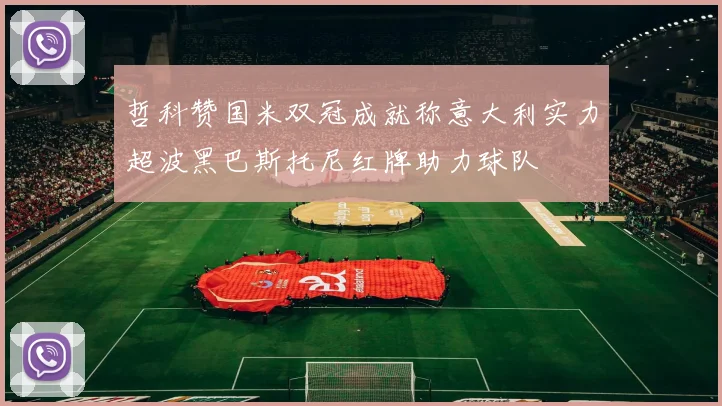 哲科赞国米双冠成就称意大利实力超波黑巴斯托尼红牌助力球队