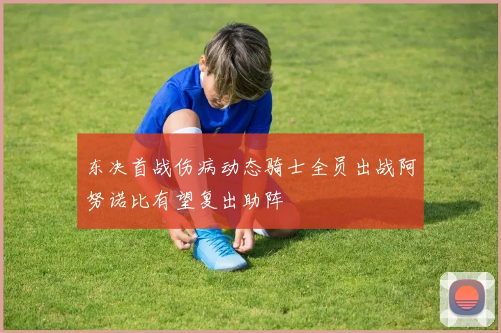 东决首战伤病动态骑士全员出战阿努诺比有望复出助阵