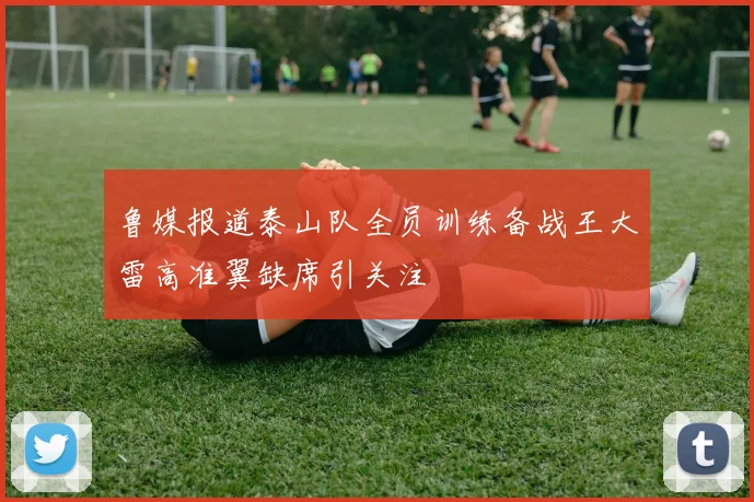 鲁媒报道泰山队全员训练备战王大雷高准翼缺席引关注