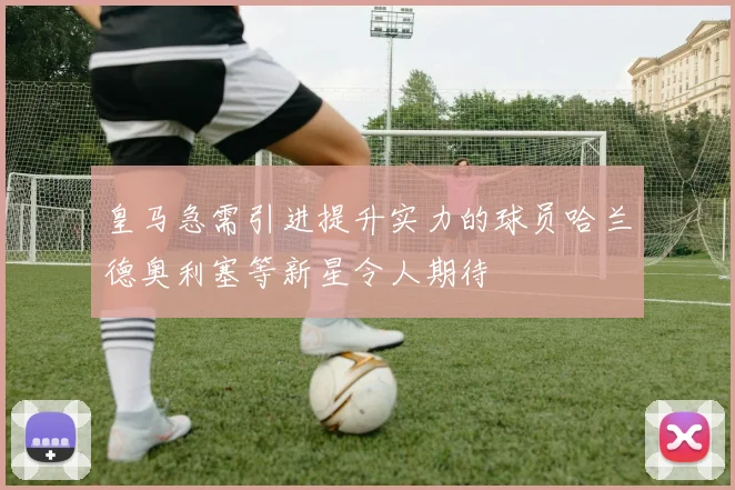 皇马急需引进提升实力的球员哈兰德奥利塞等新星令人期待