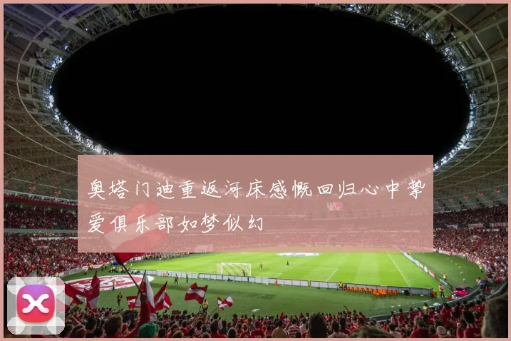奥塔门迪重返河床感慨回归心中挚爱俱乐部如梦似幻