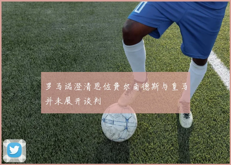 罗马诺澄清恩佐费尔南德斯与皇马并未展开谈判