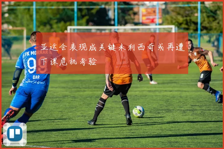 亚运会表现成关键米利西奇或再遭下课危机考验