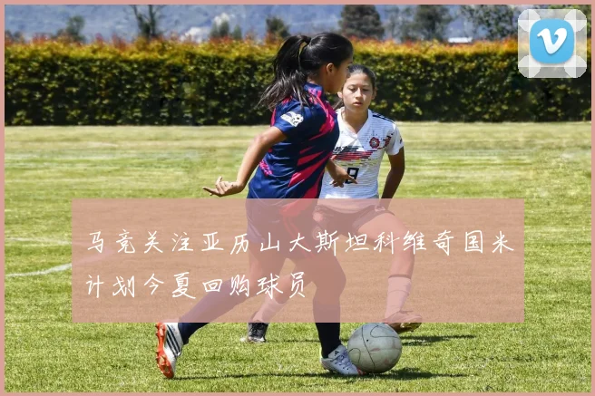 马竞关注亚历山大斯坦科维奇国米计划今夏回购球员